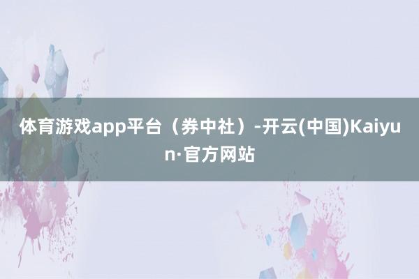 体育游戏app平台（券中社）-开云(中国)Kaiyun·官方网站