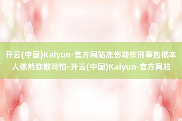 开云(中国)Kaiyun·官方网站冻伤动作刑事包袱本人依然弥散可怕-开云(中国)Kaiyun·官方网站