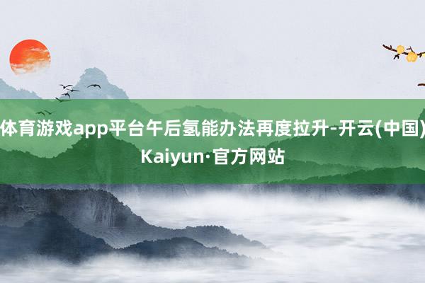 体育游戏app平台午后氢能办法再度拉升-开云(中国)Kaiyun·官方网站
