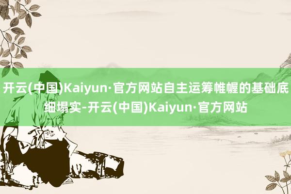 开云(中国)Kaiyun·官方网站自主运筹帷幄的基础底细塌实-开云(中国)Kaiyun·官方网站