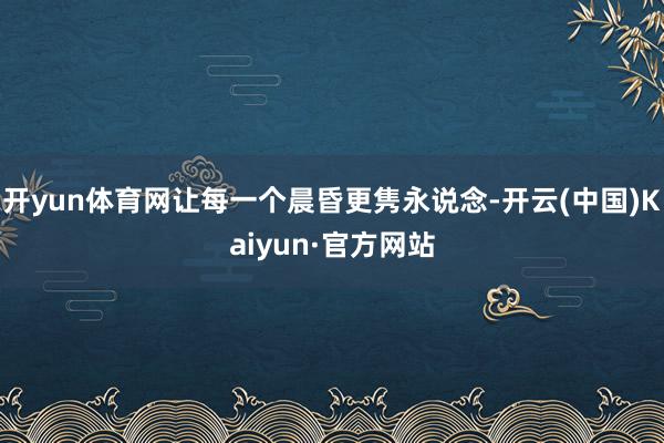 开yun体育网让每一个晨昏更隽永说念-开云(中国)Kaiyun·官方网站