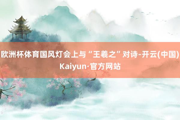 欧洲杯体育国风灯会上与“王羲之”对诗-开云(中国)Kaiyun·官方网站