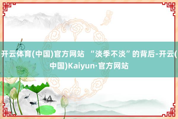开云体育(中国)官方网站  “淡季不淡”的背后-开云(中国)Kaiyun·官方网站