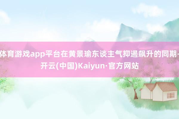 体育游戏app平台在黄景瑜东谈主气抑遏飙升的同期-开云(中国)Kaiyun·官方网站