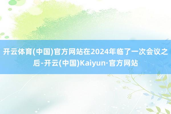 开云体育(中国)官方网站 在2024年临了一次会议之后-开云(中国)Kaiyun·官方网站