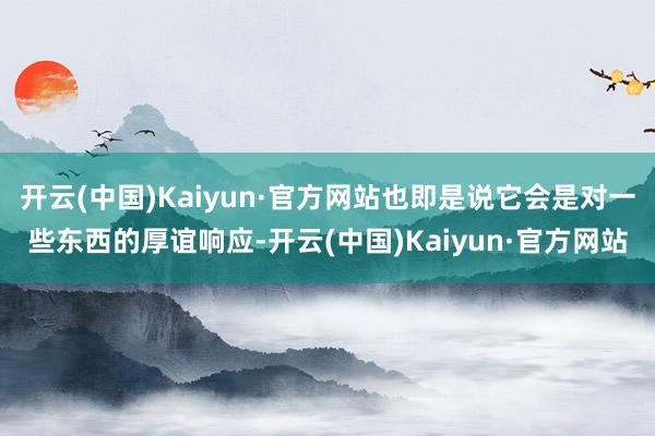 开云(中国)Kaiyun·官方网站也即是说它会是对一些东西的厚谊响应-开云(中国)Kaiyun·官方网站