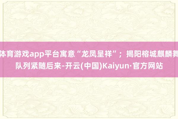 体育游戏app平台寓意“龙凤呈祥”;揭阳榕城麒麟舞队列紧随后来-开云(中国)Kaiyun·官方网站