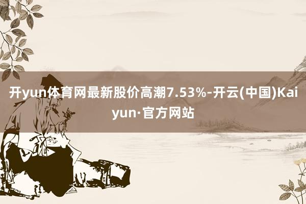 开yun体育网最新股价高潮7.53%-开云(中国)Kaiyun·官方网站