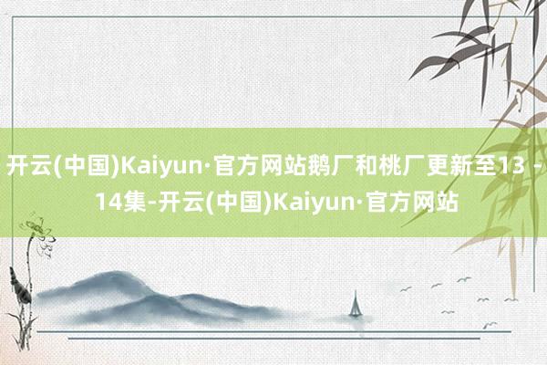 开云(中国)Kaiyun·官方网站鹅厂和桃厂更新至13 - 14集-开云(中国)Kaiyun·官方网站