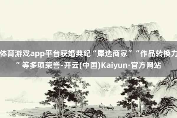体育游戏app平台获婚典纪“犀选商家”“作品转换力”等多项荣誉-开云(中国)Kaiyun·官方网站