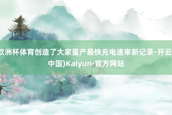 欧洲杯体育创造了大家量产最快充电速率新记录-开云(中国)Kaiyun·官方网站