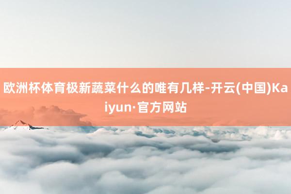 欧洲杯体育极新蔬菜什么的唯有几样-开云(中国)Kaiyun·官方网站