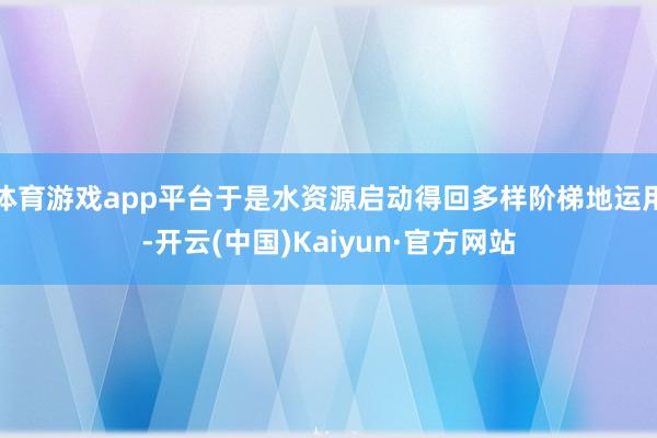 体育游戏app平台于是水资源启动得回多样阶梯地运用-开云(中国)Kaiyun·官方网站