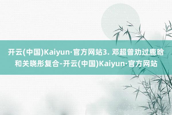 开云(中国)Kaiyun·官方网站3. 邓超曾劝过鹿晗和关晓彤复合-开云(中国)Kaiyun·官方网站