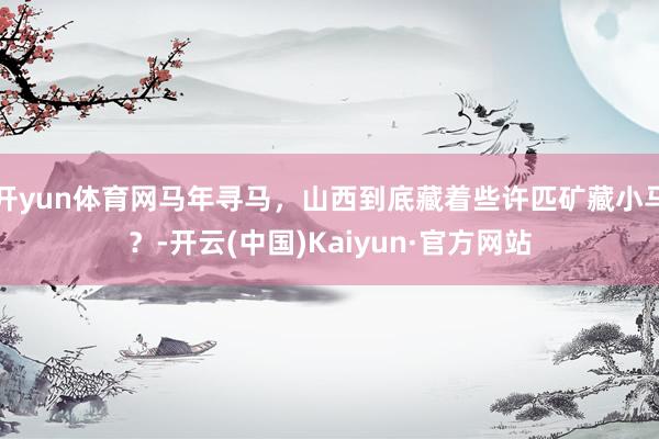 开yun体育网马年寻马，山西到底藏着些许匹矿藏小马？-开云(中国)Kaiyun·官方网站