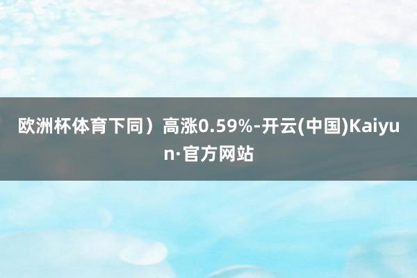 欧洲杯体育下同）高涨0.59%-开云(中国)Kaiyun·官方网站