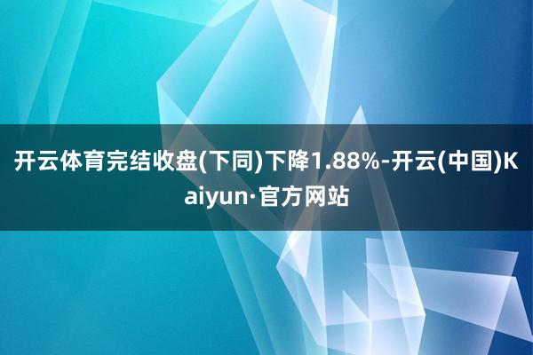 开云体育完结收盘(下同)下降1.88%-开云(中国)Kaiyun·官方网站
