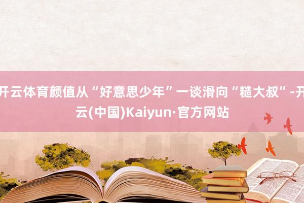 开云体育颜值从“好意思少年”一谈滑向“糙大叔”-开云(中国)Kaiyun·官方网站