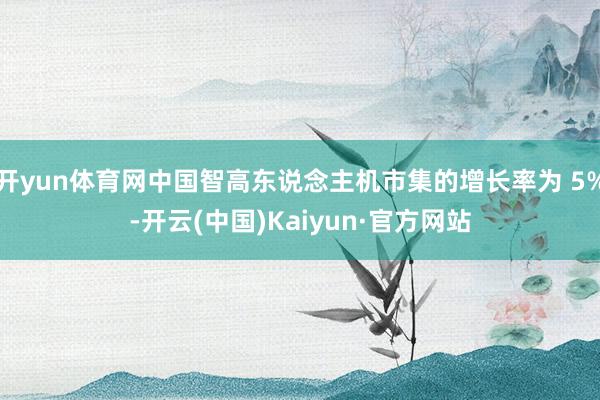 开yun体育网中国智高东说念主机市集的增长率为 5%-开云(中国)Kaiyun·官方网站