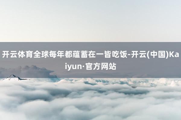 开云体育全球每年都蕴蓄在一皆吃饭-开云(中国)Kaiyun·官方网站