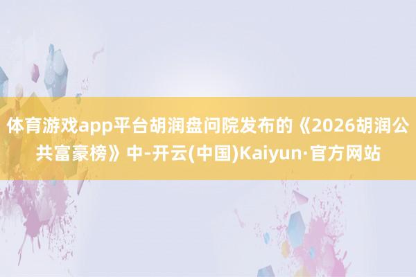 体育游戏app平台胡润盘问院发布的《2026胡润公共富豪榜》中-开云(中国)Kaiyun·官方网站