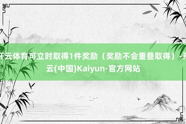开云体育可立时取得1件奖励(奖励不会重叠取得)-开云(中国)Kaiyun·官方网站