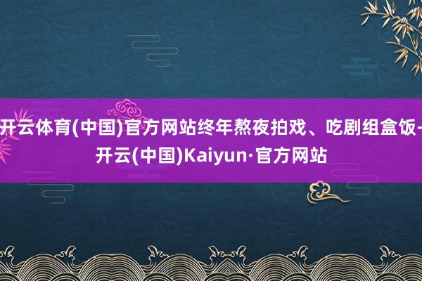 开云体育(中国)官方网站终年熬夜拍戏、吃剧组盒饭-开云(中国)Kaiyun·官方网站