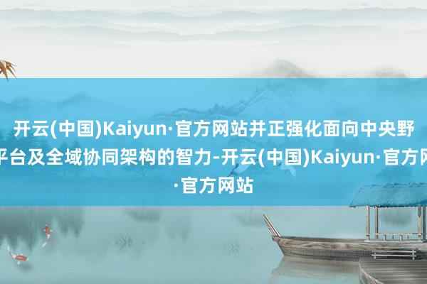 开云(中国)Kaiyun·官方网站并正强化面向中央野心平台及全域协同架构的智力-开云(中国)Kaiyun·官方网站