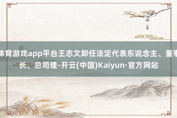 体育游戏app平台王志文卸任法定代表东说念主、董事长、总司理-开云(中国)Kaiyun·官方网站