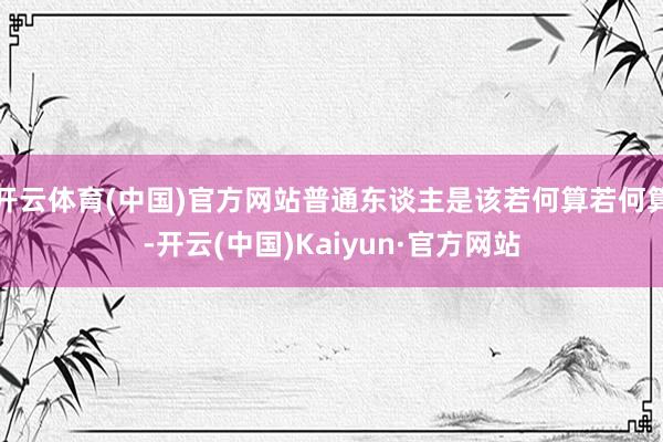 开云体育(中国)官方网站普通东谈主是该若何算若何算-开云(中国)Kaiyun·官方网站
