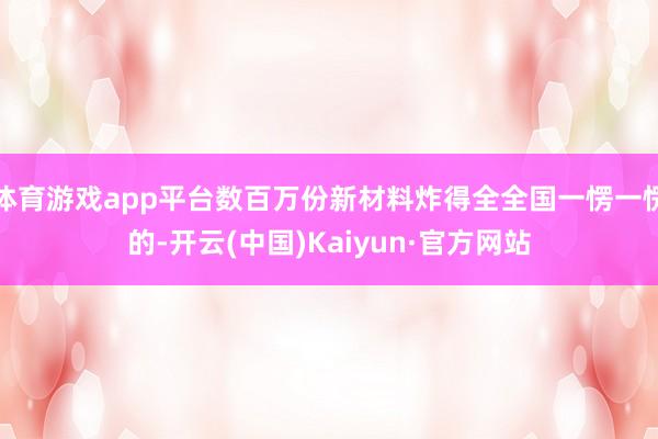 体育游戏app平台数百万份新材料炸得全全国一愣一愣的-开云(中国)Kaiyun·官方网站