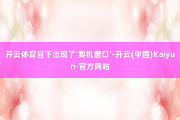 开云体育目下出现了‘契机窗口’-开云(中国)Kaiyun·官方网站
