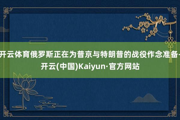 开云体育俄罗斯正在为普京与特朗普的战役作念准备-开云(中国)Kaiyun·官方网站