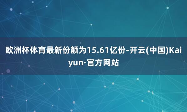 欧洲杯体育最新份额为15.61亿份-开云(中国)Kaiyun·官方网站