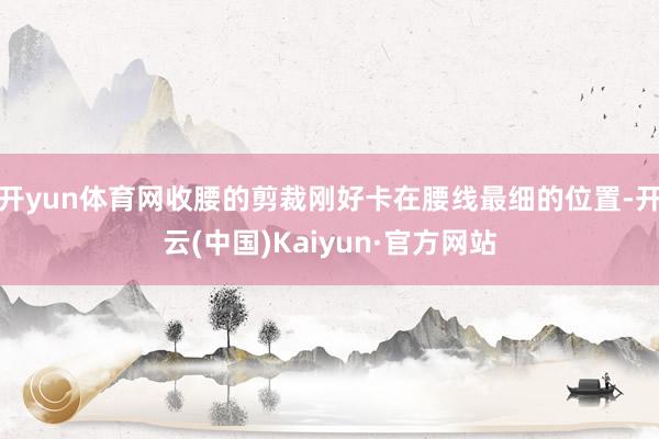 开yun体育网收腰的剪裁刚好卡在腰线最细的位置-开云(中国)Kaiyun·官方网站