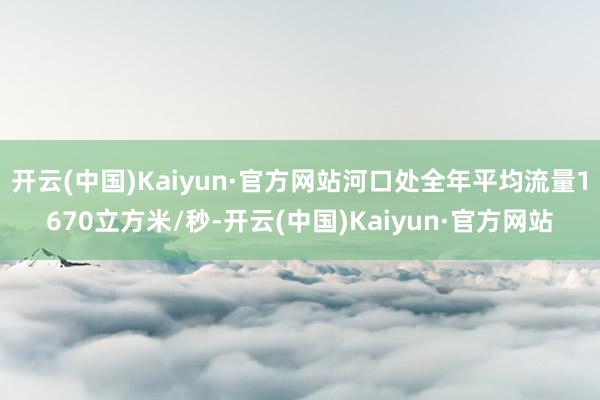 开云(中国)Kaiyun·官方网站河口处全年平均流量1670立方米/秒-开云(中国)Kaiyun·官方网站