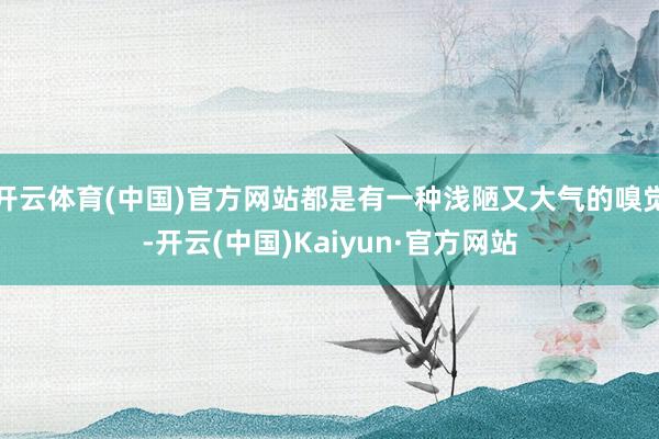 开云体育(中国)官方网站都是有一种浅陋又大气的嗅觉-开云(中国)Kaiyun·官方网站