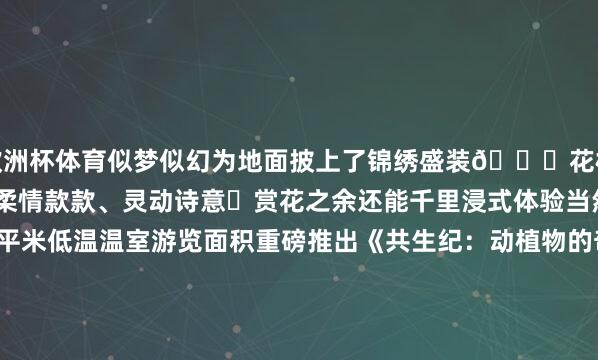 欧洲杯体育似梦似幻为地面披上了锦绣盛装💞花枝伴着微风盈盈摇曳一片柔情款款、灵动诗意✨赏花之余还能千里浸式体验当然文化国植新增1万余平米低温温室游览面积重磅推出《共生纪：动植物的奇妙重逢》展览“秋海棠区”“蕨世之森”“捕食者花坛” 三大主题展区纯真展示趣味科学本色第四届苦苣苔展也依期而至让搭客赏玩到小众植物的别样风范园内各样本性市场与文翻新品同步上线展览温室南侧的毛绒文创专卖店以巨魔芋、千岁兰、杏黄兜兰等照管濒危植物为原型策画本性毛绒玩物搭配毛绒花盆、毛绒水壶等左近配件春日“萌”趣皆备科普馆东侧的“植此春色”文创市场与展览温室南侧的花草市场汇集了各样植物干系文创居品、鲜花绿植顺心您的各样需求~◂ 地址▸国度植物园(北园)欢然亭公园刻下欢然亭公园第十一届海棠春花文化节已致密拉开帷幕全园近 1.5 万平素米地栽海棠渐渐参加盛花期粉白、嫣红的花瓣缀满枝端与连翘、榆叶梅、碧桃争妍斗艳成色调斑斓的春日画卷本届欢然亭海棠春花文化节-开云(中国)Kaiyun·官方网站
