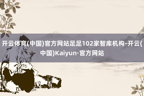 开云体育(中国)官方网站足足102家智库机构-开云(中国)Kaiyun·官方网站
