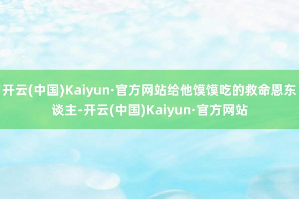 开云(中国)Kaiyun·官方网站给他馍馍吃的救命恩东谈主-开云(中国)Kaiyun·官方网站