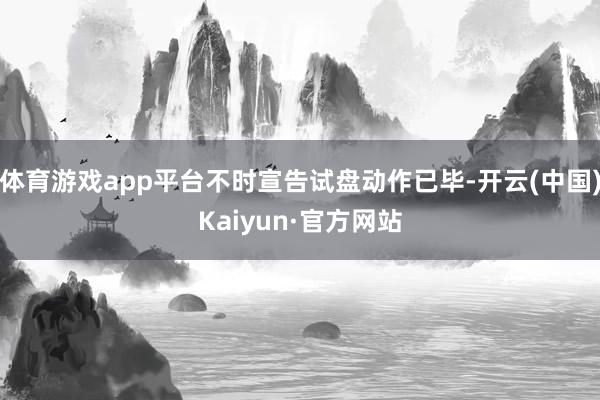 体育游戏app平台不时宣告试盘动作已毕-开云(中国)Kaiyun·官方网站