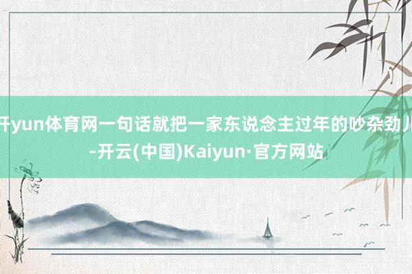 开yun体育网一句话就把一家东说念主过年的吵杂劲儿-开云(中国)Kaiyun·官方网站