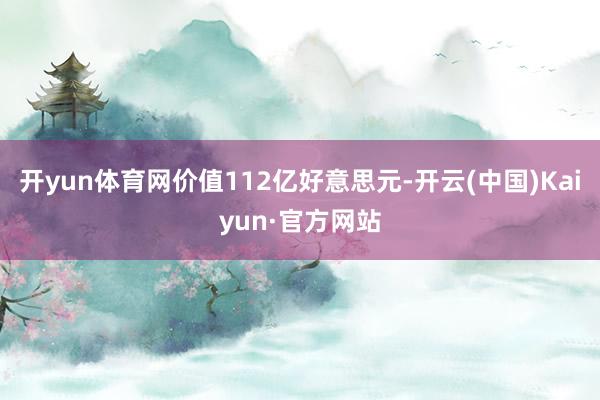开yun体育网价值112亿好意思元-开云(中国)Kaiyun·官方网站