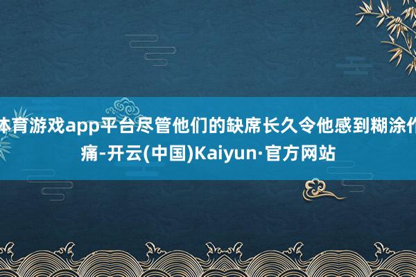 体育游戏app平台尽管他们的缺席长久令他感到糊涂作痛-开云(中国)Kaiyun·官方网站
