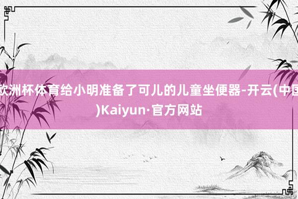 欧洲杯体育给小明准备了可儿的儿童坐便器-开云(中国)Kaiyun·官方网站