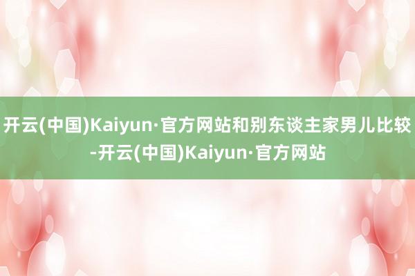 开云(中国)Kaiyun·官方网站和别东谈主家男儿比较-开云(中国)Kaiyun·官方网站