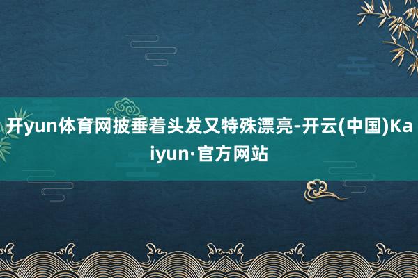 开yun体育网披垂着头发又特殊漂亮-开云(中国)Kaiyun·官方网站