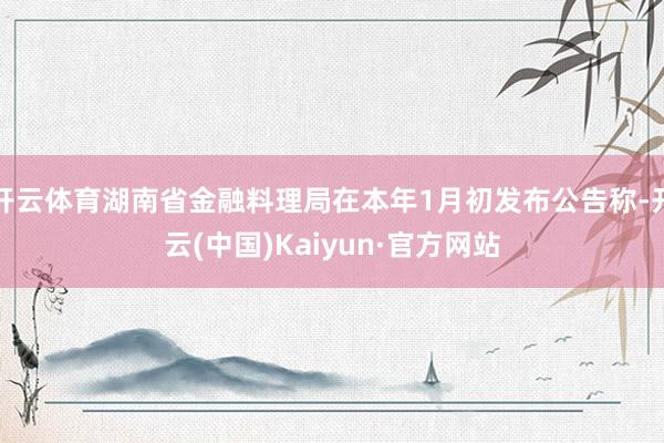 开云体育湖南省金融料理局在本年1月初发布公告称-开云(中国)Kaiyun·官方网站