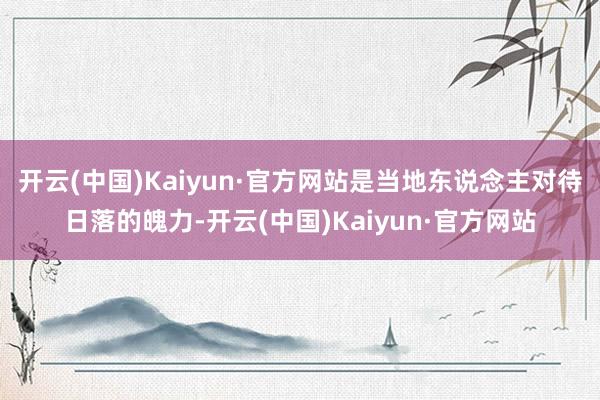 开云(中国)Kaiyun·官方网站是当地东说念主对待日落的魄力-开云(中国)Kaiyun·官方网站