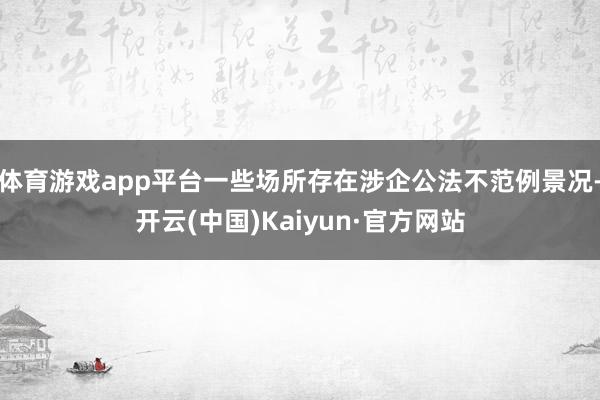 体育游戏app平台一些场所存在涉企公法不范例景况-开云(中国)Kaiyun·官方网站